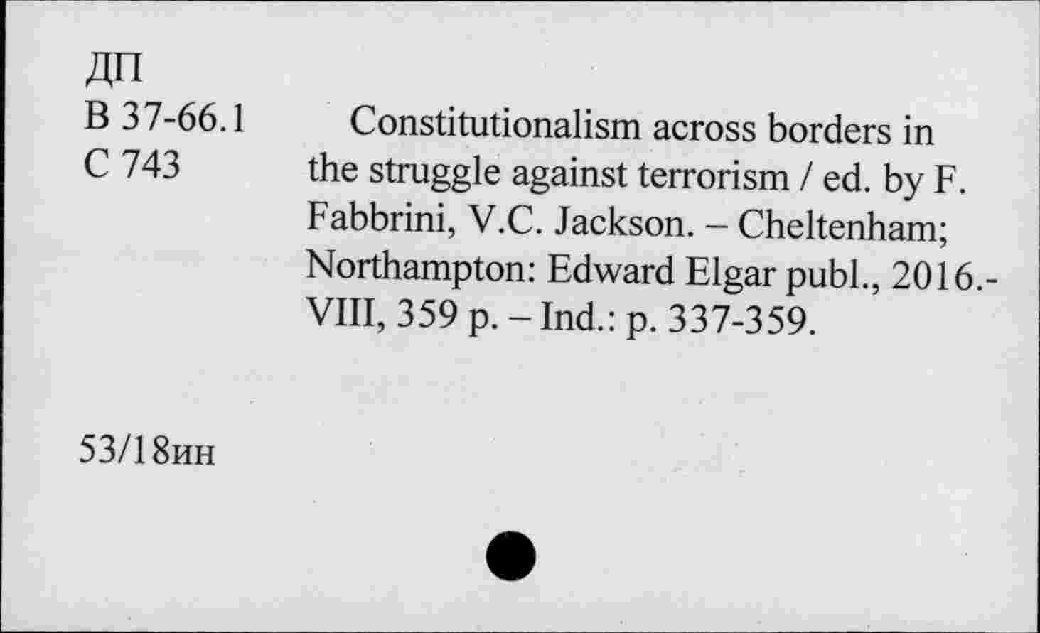 ﻿An
B 37-66.1
C 743
Constitutionalism across borders in the struggle against terrorism / ed. by F. Fabbrini, V.C. Jackson. — Cheltenham; Northampton: Edward Elgar publ., 2016,-VIII, 359 p. - Ind.: p. 337-359.
53/1 8hh